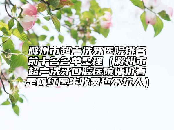 滁州市超声洗牙医院排名前十名名单整理（滁州市超声洗牙口腔医院评价看是网红医生收费也不坑人）