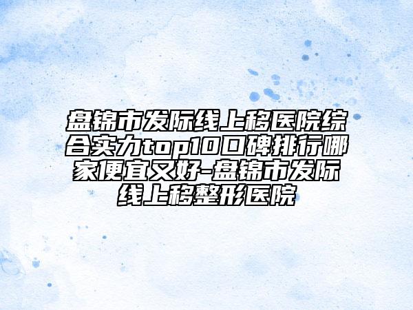 盘锦市发际线上移医院综合实力top10口碑排行哪家便宜又好-盘锦市发际线上移整形医院