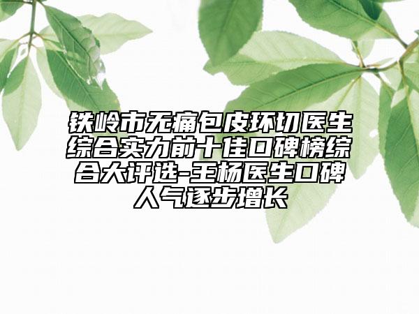 铁岭市无痛包皮环切医生综合实力前十佳口碑榜综合大评选-王杨医生口碑人气逐步增长