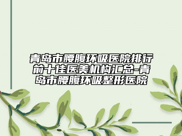 青岛市腰腹环吸医院排行前十佳医美机构汇总-青岛市腰腹环吸整形医院