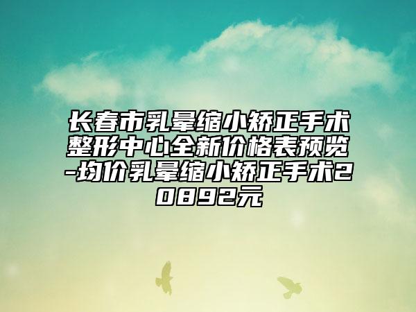 长春市乳晕缩小矫正手术整形中心全新价格表预览-均价乳晕缩小矫正手术20892元