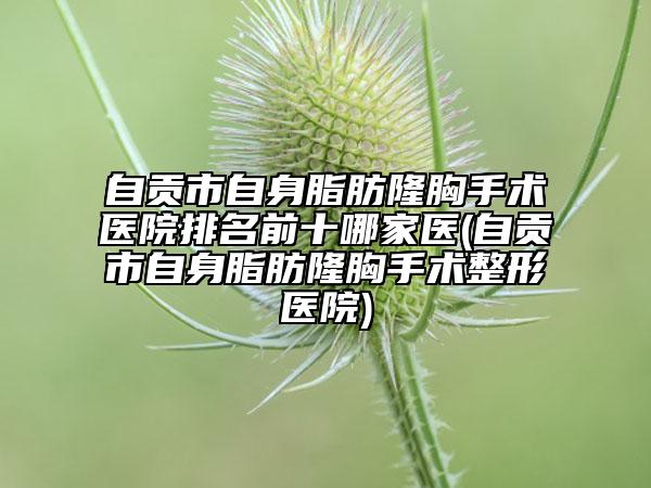 自贡市自身脂肪隆胸手术医院排名前十哪家医(自贡市自身脂肪隆胸手术整形医院)