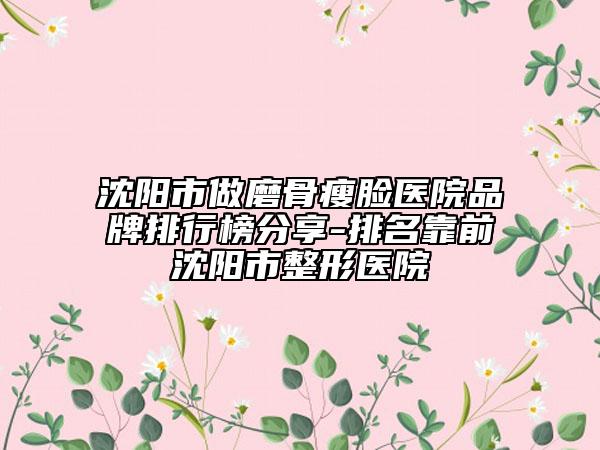 沈阳市做磨骨瘦脸医院品牌排行榜分享-排名靠前沈阳市整形医院