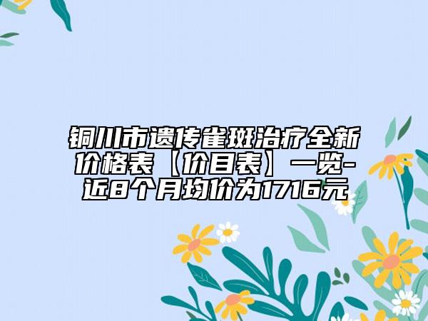 铜川市遗传雀斑治疗全新价格表【价目表】一览-近8个月均价为1716元