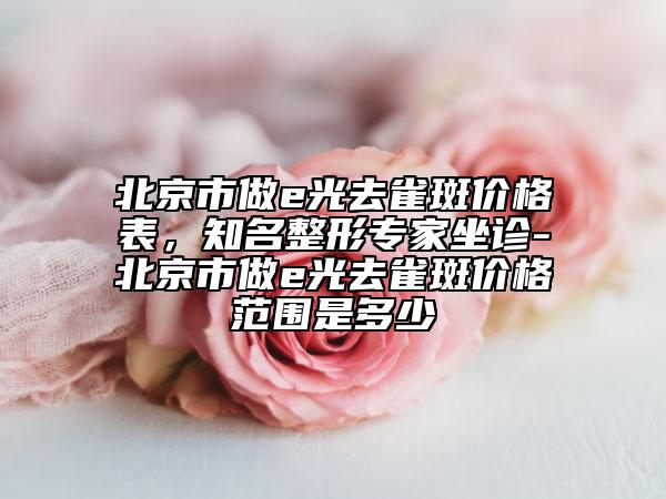 北京市做e光去雀斑价格表，知名整形专家坐诊-北京市做e光去雀斑价格范围是多少
