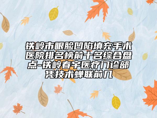 铁岭市眼脸凹陷填充手术医院排名榜前十名综合盘点-铁岭春宇医疗门诊部凭技术蝉联前几