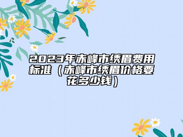 2023年赤峰市绣眉费用标准（赤峰市绣眉价格要花多少钱）
