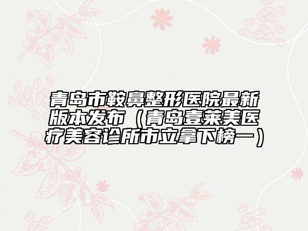 青岛市鞍鼻整形医院最新版本发布（青岛壹莱美医疗美容诊所市立拿下榜一）