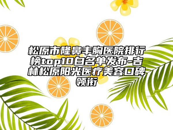 松原市隆鼻丰胸医院排行榜top10白名单发布-吉林松原阳光医疗美容口碑领衔