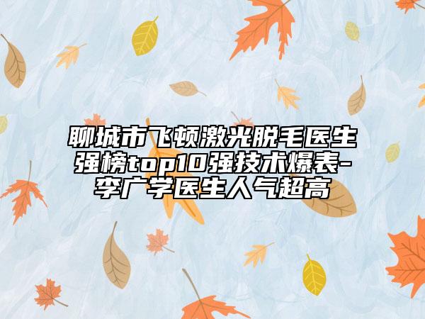 聊城市飞顿激光脱毛医生强榜top10强技术爆表-李广学医生人气超高