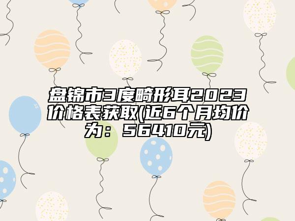 盘锦市3度畸形耳2023价格表获取(近6个月均价为：56410元)