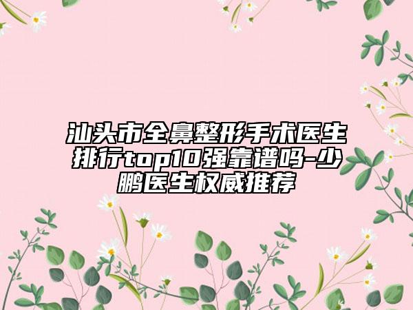 汕头市全鼻整形手术医生排行top10强靠谱吗-少鹏医生权威推荐
