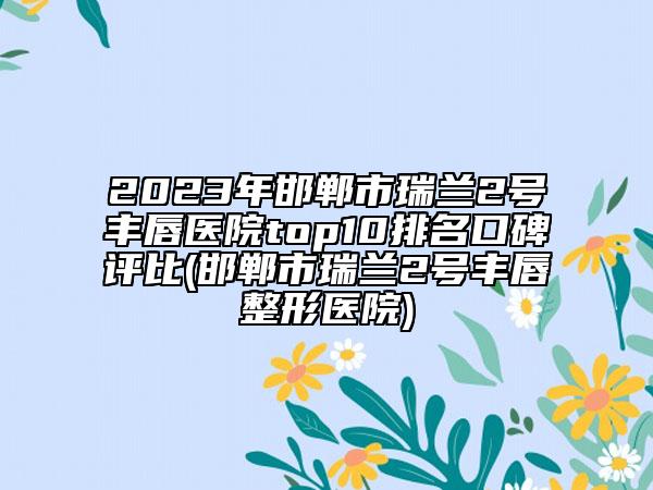 2023年邯郸市瑞兰2号丰唇医院top10排名口碑评比(邯郸市瑞兰2号丰唇整形医院)