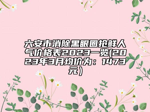六安市消除黑眼圈抢鲜人气价格表2023一览(2023年3月均价为：1473元）