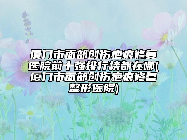 厦门市面部创伤疤痕修复医院前十强排行榜都在哪(厦门市面部创伤疤痕修复整形医院)