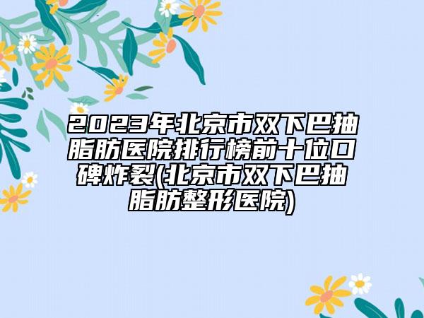 2023年北京市双下巴抽脂肪医院排行榜前十位口碑炸裂(北京市双下巴抽脂肪整形医院)