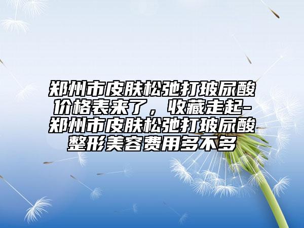 郑州市皮肤松弛打玻尿酸价格表来了，收藏走起-郑州市皮肤松弛打玻尿酸整形美容费用多不多