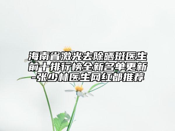 海南省激光去除晒斑医生前十排行榜全新名单更新-张少林医生网红都推荐
