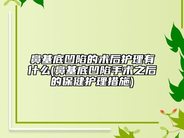 鼻基底凹陷的术后护理有什么(鼻基底凹陷手术之后的保健护理措施)