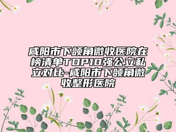 咸阳市下颌角微收医院在榜清单TOP10强公立私立对比-咸阳市下颌角微收整形医院