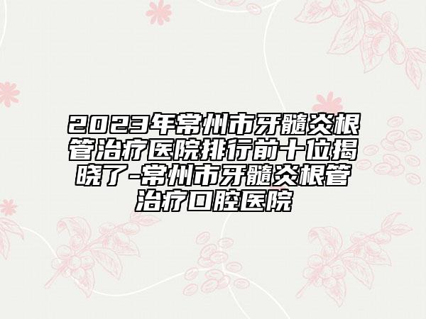 2023年常州市牙髓炎根管治疗医院排行前十位揭晓了-常州市牙髓炎根管治疗口腔医院
