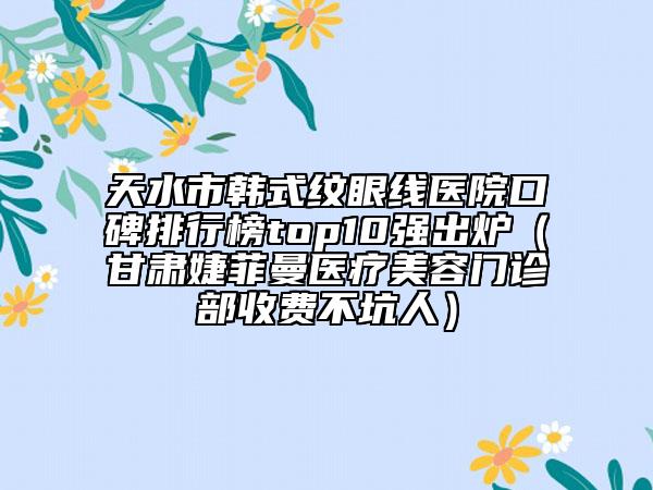 天水市韩式纹眼线医院口碑排行榜top10强出炉（甘肃婕菲曼医疗美容门诊部收费不坑人）