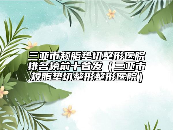 三亚市颊脂垫切整形医院排名榜前十首发（三亚市颊脂垫切整形整形医院）