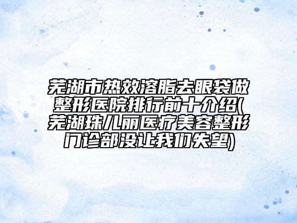 芜湖市热效溶脂去眼袋做整形医院排行前十介绍(芜湖珠儿丽医疗美容整形门诊部没让我们失望)