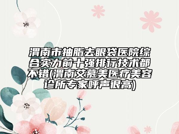 渭南市抽脂去眼袋医院综合实力前十强排行技术都不错(渭南艾慕美医疗美容诊所专家呼声很高)