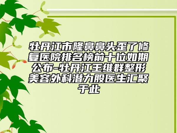 牡丹江市隆鼻鼻头歪了修复医院排名榜前十位如期公布-牡丹江王维群整形美容外科潜力股医生汇聚于此