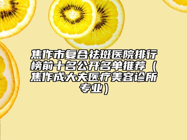 焦作市复合祛斑医院排行榜前十名公开名单推荐（焦作成大夫医疗美容诊所专业）