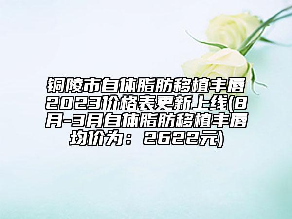 铜陵市自体脂肪移植丰唇2023价格表更新上线(8月-3月自体脂肪移植丰唇均价为：2622元)