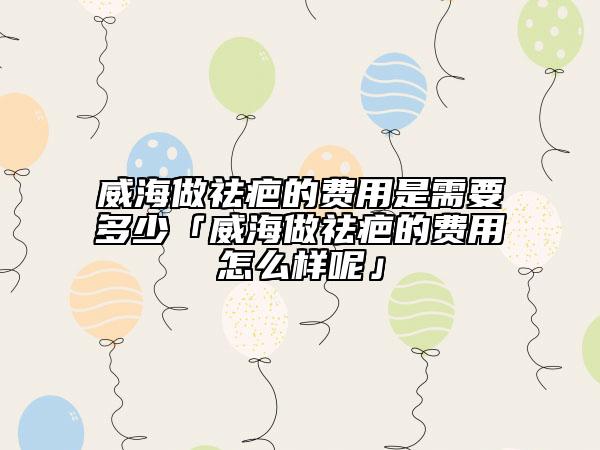 威海做祛疤的费用是需要多少「威海做祛疤的费用怎么样呢」