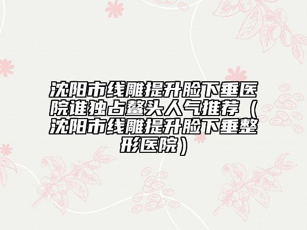 沈阳市线雕提升脸下垂医院谁独占鳌头人气推荐（沈阳市线雕提升脸下垂整形医院）