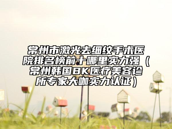 常州市激光去细纹手术医院排名榜前十哪里实力强（常州韩国BK医疗美容诊所专家大咖实力认证）