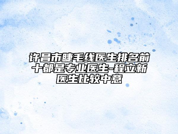许昌市睫毛线医生排名前十都是专业医生-程立新医生比较中意
