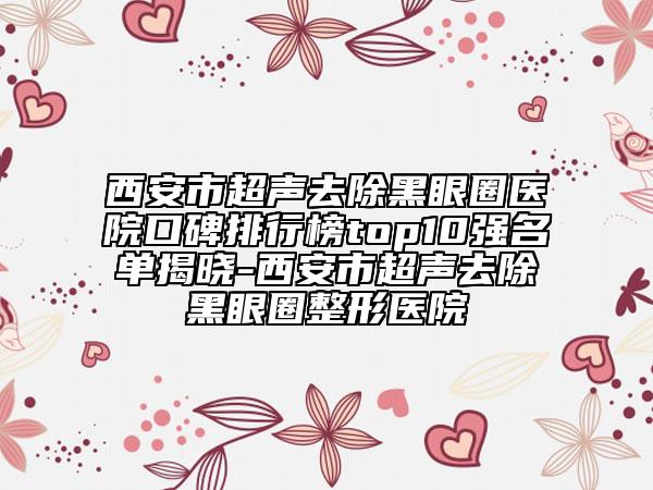 西安市超声去除黑眼圈医院口碑排行榜top10强名单揭晓-西安市超声去除黑眼圈整形医院