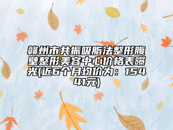 赣州市共振吸脂法整形腹壁整形美容中心价格表曝光(近6个月均价为：15441元)