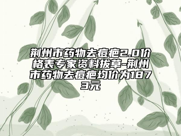 荆州市药物去痘疤2.0价格表专家资料拔草-荆州市药物去痘疤均价为1873元
