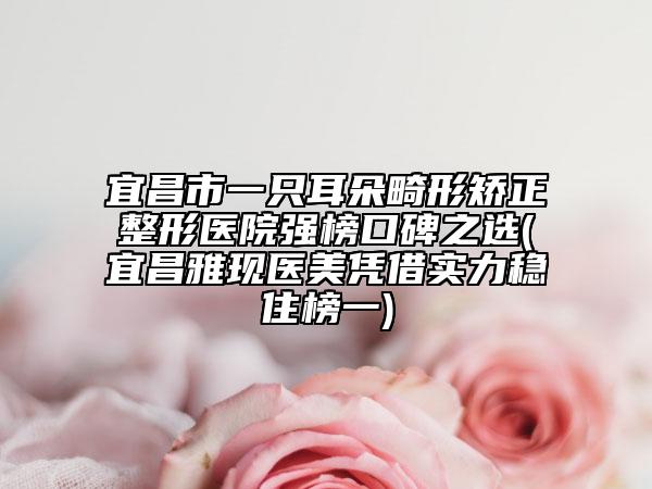 宜昌市一只耳朵畸形矫正整形医院强榜口碑之选(宜昌雅现医美凭借实力稳住榜一)