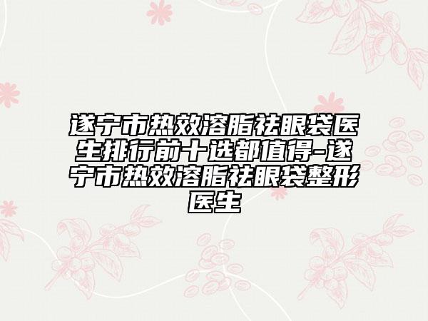 遂宁市热效溶脂祛眼袋医生排行前十选都值得-遂宁市热效溶脂祛眼袋整形医生