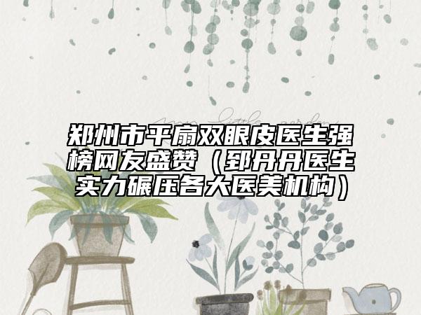 郑州市平扇双眼皮医生强榜网友盛赞（郅丹丹医生实力碾压各大医美机构）