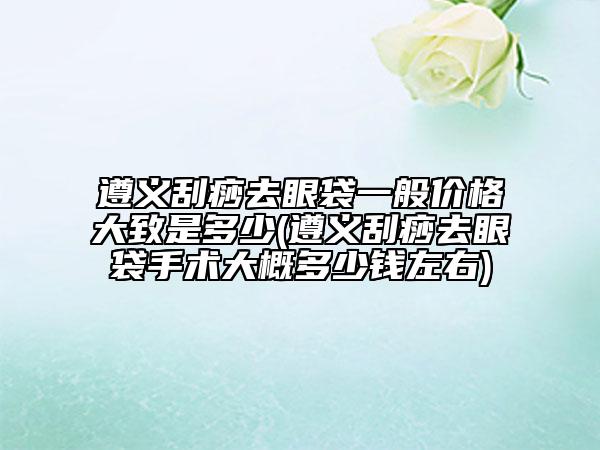 遵义刮痧去眼袋一般价格大致是多少(遵义刮痧去眼袋手术大概多少钱左右)