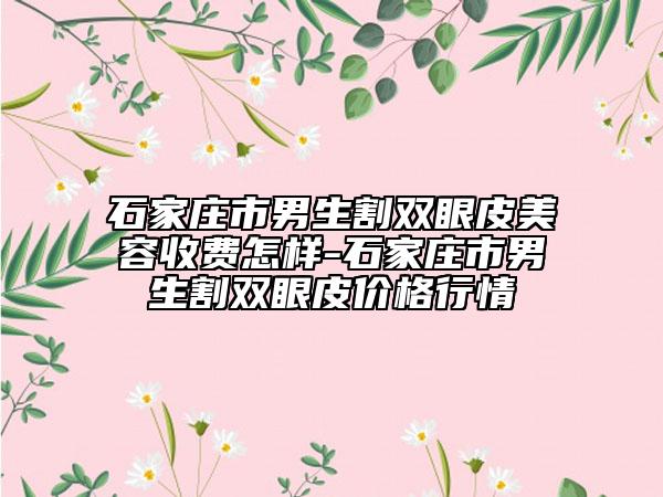 石家庄市男生割双眼皮美容收费怎样-石家庄市男生割双眼皮价格行情