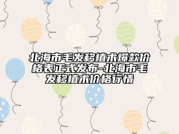 北海市毛发移植术爆款价格表正式发布-北海市毛发移植术价格行情