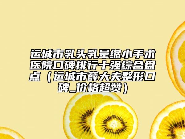 运城市乳头乳晕缩小手术医院口碑排行十强综合盘点（运城市薛大夫整形口碑_价格超赞）