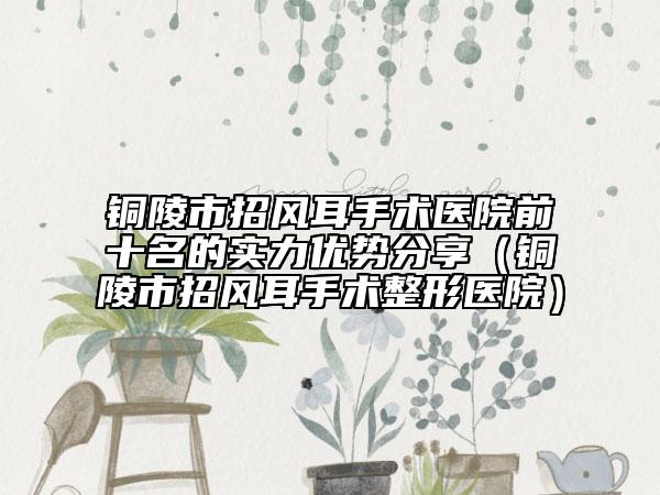 铜陵市招风耳手术医院前十名的实力优势分享（铜陵市招风耳手术整形医院）
