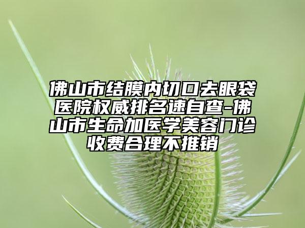 佛山市结膜内切口去眼袋医院权威排名速自查-佛山市生命加医学美容门诊收费合理不推销