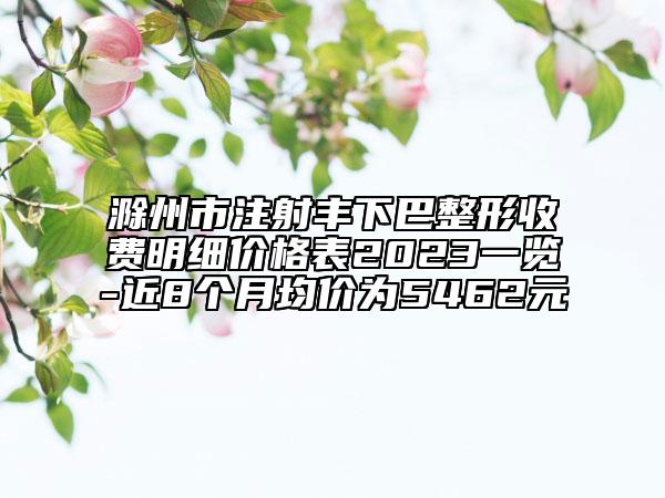 滁州市注射丰下巴整形收费明细价格表2023一览-近8个月均价为5462元