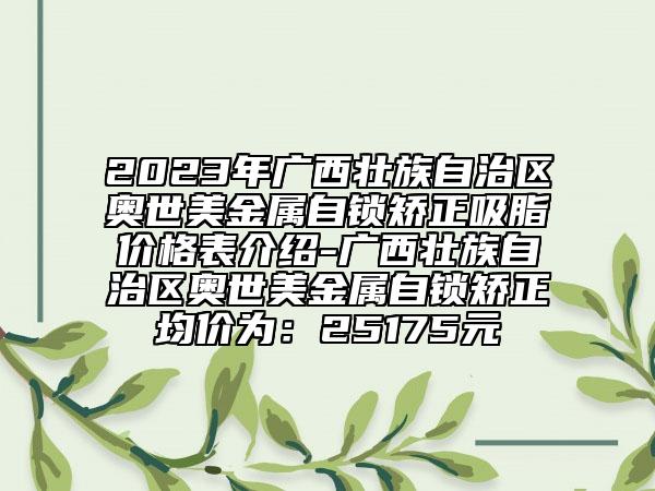 2023年广西壮族自治区奥世美金属自锁矫正吸脂价格表介绍-广西壮族自治区奥世美金属自锁矫正均价为：25175元